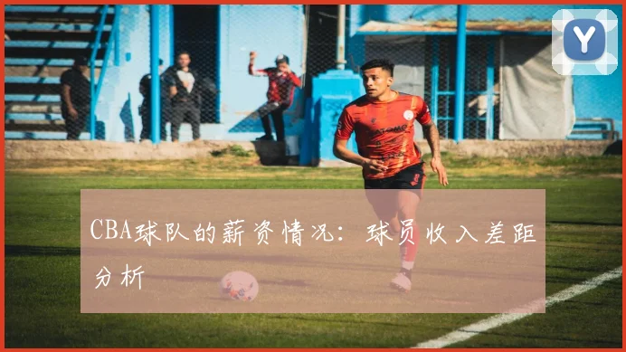 CBA球队的薪资情况：球员收入差距分析