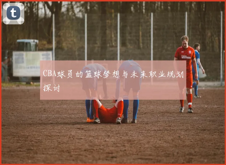 CBA球员的篮球梦想与未来职业规划探讨