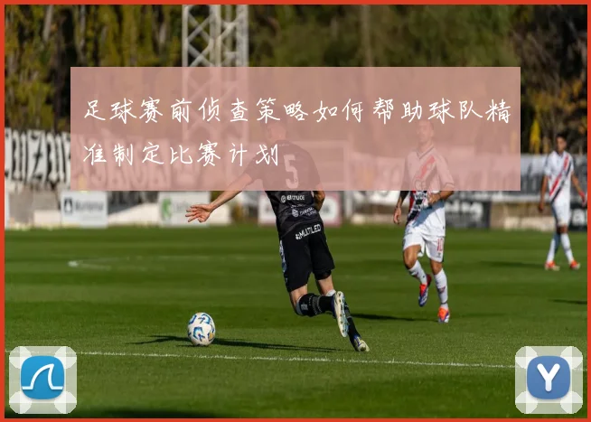 足球赛前侦查策略如何帮助球队精准制定比赛计划